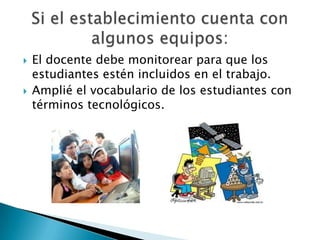 El docente debe monitorear para que los estudiantes estén incluidos en el trabajo.Amplié el vocabulario de los estudiantes con términos tecnológicos.  Si el establecimiento cuenta con algunos equipos: