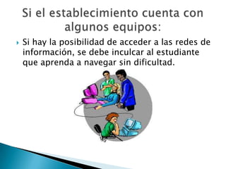 Si hay la posibilidad de acceder a las redes de información, se debe inculcar al estudiante que aprenda a navegar sin dificultad. Si el establecimiento cuenta con algunos equipos: