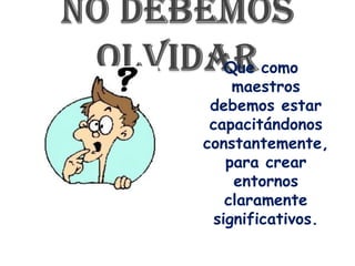 No debemos olvidar Que como maestros debemos estar capacitándonos constantemente, para crear entornos claramente significativos.