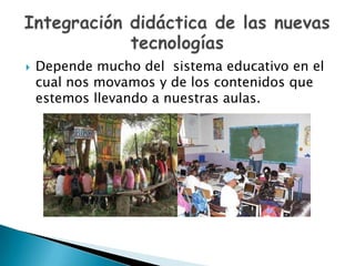 Depende mucho del  sistema educativo en el cual nos movamos y de los contenidos que estemos llevando a nuestras aulas.Integración didáctica de las nuevas tecnologías 