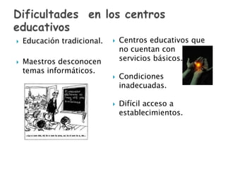 Dificultades  en los centros educativos Educación tradicional.Maestros desconocen temas informáticos. Centros educativos que no cuentan con servicios básicos.Condiciones inadecuadas.Difícil acceso a establecimientos.