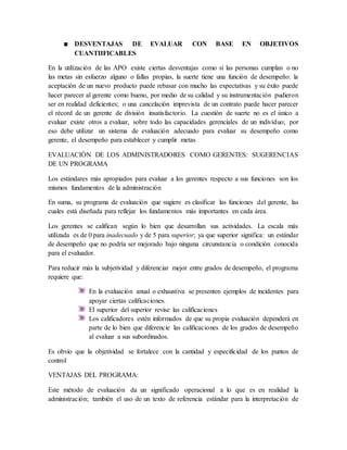 DESVENTAJAS DE EVALUAR CON BASE EN OBJETIVOS
CUANTIIFICABLES
En la utilización de las APO existe ciertas desventajas como si las personas cumplan o no
las metas sin esfuerzo alguno o fallas propias, la suerte tiene una función de desempeño: la
aceptación de un nuevo producto puede rebasar con mucho las expectativas y su éxito puede
hacer parecer al gerente como bueno, por medio de su calidad y su instrumentación pudieron
ser en realidad deficientes; o una cancelación imprevista de un contrato puede hacer parecer
el récord de un gerente de división insatisfactorio. La cuestión de suerte no es el único a
evaluar existe otros a evaluar, sobre todo las capacidades gerenciales de un individuo; por
eso debe utilizar un sistema de evaluación adecuado para evaluar su desempeño como
gerente, el desempeño para establecer y cumplir metas
EVALUACIÓN DE LOS ADMINISTRADORES COMO GERENTES: SUGERENCIAS
DE UN PROGRAMA
Los estándares más apropiados para evaluar a los gerentes respecto a sus funciones son los
mismos fundamentos de la administración
En suma, su programa de evaluación que sugiere es clasificar las funciones del gerente, las
cuales está diseñada para reflejar los fundamentos más importantes en cada área.
Los gerentes se califican según lo bien que desarrollan sus actividades. La escala más
utilizada es de 0 para inadecuado y de 5 para superior; ya que superior significa: un estándar
de desempeño que no podría ser mejorado bajo ninguna circunstancia o condición conocida
para el evaluador.
Para reducir más la subjetividad y diferenciar mejor entre grados de desempeño, el programa
requiere que:
En la evaluación anual o exhaustiva se presenten ejemplos de incidentes para
apoyar ciertas calificaciones.
El superior del superior revise las calificaciones
Los calificadores estén informados de que su propia evaluación dependerá en
parte de lo bien que diferencie las calificaciones de los grados de desempeño
al evaluar a sus subordinados.
Es obvio que la objetividad se fortalece con la cantidad y especificidad de los puntos de
control
VENTAJAS DEL PROGRAMA:
Este método de evaluación da un significado operacional a lo que es en realidad la
administración; también el uso de un texto de referencia estándar para la interpretación de
 