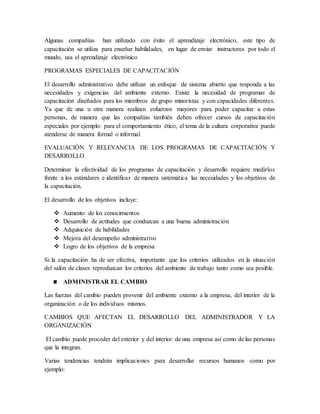 Algunas compañías han utilizado con éxito el aprendizaje electrónico, este tipo de
capacitación se utiliza para enseñar habilidades, en lugar de enviar instructores por todo el
mundo, usa el aprendizaje electrónico
PROGRAMAS ESPECIALES DE CAPACITACIÓN
El desarrollo administrativo debe utilizar un enfoque de sistema abierto que responda a las
necesidades y exigencias del ambiente externo. Existe la necesidad de programas de
capacitación diseñados para los miembros de grupo minoristas y con capacidades diferentes.
Ya que de una u otra manera realizan esfuerzos mayores para poder capacitar a estas
personas, de manera que las compañías también deben ofrecer cursos de capacitación
especiales por ejemplo: para el comportamiento ético, el tema de la cultura corporativa puede
atenderse de manera formal o informal.
EVALUACIÓN Y RELEVANCIA DE LOS PROGRAMAS DE CAPACITACIÓN Y
DESARROLLO
Determinar la efectividad de los programas de capacitación y desarrollo requiere medirlos
frente a los estándares e identificar de manera sistemática las necesidades y los objetivos de
la capacitación.
El desarrollo de los objetivos incluye:
 Aumento de los conocimientos
 Desarrollo de actitudes que conduzcan a una buena administración
 Adquisición de habilidades
 Mejora del desempeño administrativo
 Logro de los objetivos de la empresa
Si la capacitación ha de ser efectiva, importante que los criterios utilizados en la situación
del salón de clases reproduzcan los criterios del ambiente de trabajo tanto como sea posible.
ADMINISTRAR EL CAMBIO
Las fuerzas del cambio pueden provenir del ambiente externo a la empresa, del interior de la
organización o de los individuos mismos.
CAMBIOS QUE AFECTAN EL DESARROLLO DEL ADMINISTRADOR Y LA
ORGANIZACIÓN
El cambio puede proceder del exterior y del interior de una empresa así como de las personas
que la integran.
Varias tendencias tendrán implicaciones para desarrollar recursos humanos como por
ejemplo:
 