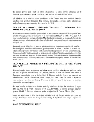 las razones por las que Toyota se enfoca al desarrollo de autos híbridos eficientes en el
consumo de combustible, como el modelo Prius, que ha reportado buenas ventas.
Al principio de su ejercicio como presidente, Akio Toyoda tuvo que enfrentar muchos
desafíos como el estado financiero de la empresa, los llamados a revisión de los automóviles
y el daño causado por el desastre del terremoto de 2011.
MARTIN WINTERKORN, DIRECTOR GENERAL Y PRESIDENTE DEL
CONSEJO DE VOLKSWAGEN (VW)W
El señor Winterkorn nació en 1967 y se convirtió en presidente del consejo de Volkswagen en 2007;
estudió metalurgia y física de los metales en la Universidad de Stuttgart de 1966 a 1973, y en 1977
obtuvo su doctorado del prestigioso Instituto Max-Plank en investigación de metales y la física de los
mismos, entonces se incorporó a Robert Bosch Gmbh donde trabajó en el grupo de compresores para
refrigeración.
La meta de Martin Winterkorn esconvertir a Volkswagen en la mayor empresa automotriz para 2018.
La estrategia-de Winterkorn es desbancar, por el volumen de ventas, a Toyota, el ac¬tual líder.
Algunos de los primeros movimientos son la expansión de las operaciones enChina y en Chattanooga,
Tennessee,Estados Unidos, en donde se fabricará el auto mediano Passat. Algunas metas específicas
son el serun empleador atractivo,alcanzar una gran satisfaccióndelcliente y lograr grandes ganancias
antes de impuestos por ventas superiores a 8%. Winterkorn también planea mejorar las marcas Audi,
SEAT y Skoda.
ALAN MULALLY, PRESIDENTE Y DIRECTOR GENERAL DE FORD MOTOR
COMPANY
El señor Mulally, quien se considera a sí mismo como ingeniero y hombre de negocios, nació
en 1945, se graduó como Bachiller en Ciencias y recibió el título de Maestro en Ciencias e
Ingeniería Astronáutica por la Universidad de Kansas, también obtuvo una maestría en
administración por la Universidad Sloan Fellow del MIT. Antes de unirse a Ford fue
vicepresidente ejecutivo en Boeing Company y director general del grupo de aviones
comerciales de esa compañía.
En 2006 Mulally se convirtió en director general y presidente de Ford, fue nombrado El mejor
líder de 2005 por la revista Business Week y AUTOWEEK lo nombró el mejor director
general. Daniel F. Akerson, presidente y director ejecutivo de General Motors (GM)
Antes de incorporarse a GM era director administrativo de Carlyle Group, una firma de
manejo de fondos de inversión de capital entre 2003 y 2010; además tiene amplia experiencia
en
CASO INTERNACIONAL 13.2 379
 