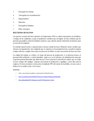 1 Encargado de montaje
4 Encargados de encuadernación
3 Diagramadores
3 Operarios
1 Encargado de limpieza
1 Piloto mensajero
RECURSOS HUMANOS
Los puestos vacantes del nivel operativo de Impresiones FISA se cubren únicamente con familiares
o amigos de los empleados, ya que el propietario considera que son dignos de más confianza que las
personasque pudiera contactarmediante anuncios y que,además,puede contratarlos sin demora, pues
no necesita investigarlos.
El contador general asiste a capacitaciones externas cuando las leyes tributarias tienen cambios que
afecten a la organización; otro empleado que se capacita es elencargado de texto, cuando la empresa
compra software o equipo nuevo para sus procesos; la última vez que esto ocurrió fue hace tres años.
La calidad del trabajo se verifica a lo largo del proceso de producción; si se detectan errores, el
personal debe notificarlo a su jefe inmediato, quien a su vez lo informa a la administración para que
el gerente general determine qué debe hacerse. Por lo general el señor Rivera solicita que se corrija
el error, aunque ello implique empezar nuevamente la producción y signifique costos altos para la
empresa. En raras ocasiones se descuenta al empleado 50% del monto de la pérdida, en cuyo caso se
deduce de su sueldo en dos o tres meses.
FUENTES:
• Libro: una perspectiva global y empresarial, de Harold Koontz.
• http://es.scribd.com/doc/248864232/Ensayo-Cambio-Organizacional#scribd
• http://admonglobal2013.blogspot.com/2013/05/capitulo-11.html
 