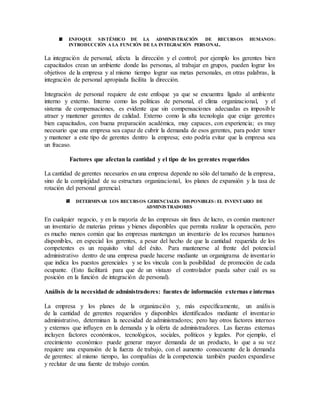 ENFOQUE SISTÉMICO DE LA ADMINISTRACIÓN DE RECURSOS HUMANOS:
INTRODUCCIÓN A LA FUNCIÓN DE LA INTEGRACIÓN PERSONAL.
La integración de personal, afecta la dirección y el control; por ejemplo los gerentes bien
capacitados crean un ambiente donde las personas, al trabajar en grupos, pueden lograr los
objetivos de la empresa y al mismo tiempo lograr sus metas personales, en otras palabras, la
integración de personal apropiada facilita la dirección.
Integración de personal requiere de este enfoque ya que se encuentra ligado al ambiente
interno y externo. Interno como las políticas de personal, el clima organizacional, y el
sistema de compensaciones, es evidente que sin compensaciones adecuadas es imposible
atraer y mantener gerentes de calidad. Externo como la alta tecnología que exige gerentes
bien capacitados, con buena preparación académica, muy capaces, con experiencia; es muy
necesario que una empresa sea capaz de cubrir la demanda de esos gerentes, para poder tener
y mantener a este tipo de gerentes dentro la empresa; esto podría evitar que la empresa sea
un fracaso.
Factores que afectan la cantidad y el tipo de los gerentes requeridos
La cantidad de gerentes necesarios en una empresa depende no sólo del tamaño de la empresa,
sino de la complejidad de su estructura organizacional, los planes de expansión y la tasa de
rotación del personal gerencial.
DETERMINAR LOS RECURSOS GERENCIALES DISPONIBLES: EL INVENTARIO DE
ADMINISTRADORES
En cualquier negocio, y en la mayoría de las empresas sin fines de lucro, es común mantener
un inventario de materias primas y bienes disponibles que permita realizar la operación, pero
es mucho menos común que las empresas mantengan un inventario de los recursos humanos
disponibles, en especial los gerentes, a pesar del hecho de que la cantidad requerida de los
competentes es un requisito vital del éxito. Para mantenerse al frente del potencial
administrativo dentro de una empresa puede hacerse mediante un organigrama de inventario
que indica los puestos gerenciales y se los vincula con la posibilidad de promoción de cada
ocupante. (Esto facilitará para que de un vistazo el controlador pueda saber cuál es su
posición en la función de integración de personal).
Análisis de la necesidad de administradores: fuentes de información externas e internas
La empresa y los planes de la organización y, más específicamente, un análisis
de la cantidad de gerentes requeridos y disponibles identificados mediante el inventario
administrativo, determinan la necesidad de administradores; pero hay otros factores internos
y externos que influyen en la demanda y la oferta de administradores. Las fuerzas externas
incluyen factores económicos, tecnológicos, sociales, políticos y legales. Por ejemplo, el
crecimiento económico puede generar mayor demanda de un producto, lo que a su vez
requiere una expansión de la fuerza de trabajo, con el aumento consecuente de la demanda
de gerentes: al mismo tiempo, las compañías de la competencia también pueden expandirse
y reclutar de una fuente de trabajo común.
 