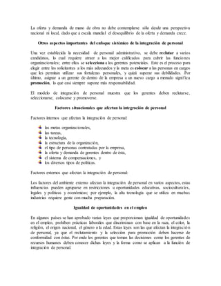 La oferta y demanda de mano de obra no debe contemplarse sólo desde una perspectiva
nacional ni local, dado que a escala mundial el desequilibrio de la oferta y demanda crece.
Otros aspectos importantes del enfoque sistémico de la integración de personal
Una vez establecida la necesidad de personal administrativo, se debe reclutar a varios
candidatos, lo cual requiere atraer a los mejor calificados para cubrir las funciones
organizacionales; entre ellos se selecciona a los gerentes potenciales. Este es el proceso para
elegir entre los solicitantes a los más adecuados y la meta es colocar a las personas en cargos
que les permitan utilizar sus fortalezas personales, y quizá superar sus debilidades. Por
último, asignar a un gerente de dentro de la empresa a un nuevo cargo a menudo significa
promoción, lo que casi siempre supone más responsabilidad.
El modelo de integración de personal muestra que los gerentes deben reclutarse,
seleccionarse, colocarse y promoverse.
Factores situacionales que afectan la integración de personal
Factores internos que afectan la integración de personal:
las metas organizacionales,
las tareas,
la tecnología,
la estructura de la organización,
el tipo de personas contratadas por la empresa,
la oferta y demanda de gerentes dentro de ésta,
el sistema de compensaciones, y
los diversos tipos de políticas.
Factores externos que afectan la integración de personal:
Los factores del ambiente externo afectan la integración de personal en varios aspectos, estas
influencias pueden agruparse en restricciones u oportunidades educativas, socioculturales,
legales y políticas y económicas; por ejemplo, la alta tecnología que se utiliza en muchas
industrias requiere gente con mucha preparación.
Igualdad de oportunidades en el empleo
En algunos países se han aprobado varias leyes que proporcionan igualdad de oportunidades
en el empleo, prohíben prácticas laborales que discriminan con base en la raza, el color, la
religión, el origen nacional, el género o la edad. Estas leyes son las que afectan la integración
de personal, ya que el reclutamiento y la selección para promoción deben hacerse de
conformidad con éstas. Por ende los gerentes que toman las decisiones como los gerentes de
recursos humanos deben conocer dichas leyes y la forma como se aplican a la función de
integración de personal.
 