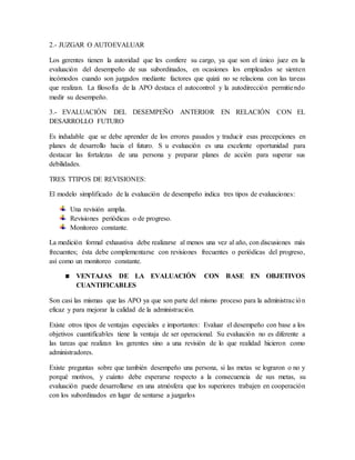 2.- JUZGAR O AUTOEVALUAR
Los gerentes tienen la autoridad que les confiere su cargo, ya que son el único juez en la
evaluación del desempeño de sus subordinados, en ocasiones los empleados se sienten
incómodos cuando son juzgados mediante factores que quizá no se relaciona con las tareas
que realizan. La filosofía de la APO destaca el autocontrol y la autodirección permitiendo
medir su desempeño.
3.- EVALUACIÓN DEL DESEMPEÑO ANTERIOR EN RELACIÓN CON EL
DESARROLLO FUTURO
Es indudable que se debe aprender de los errores pasados y traducir esas precepciones en
planes de desarrollo hacia el futuro. S u evaluación es una excelente oportunidad para
destacar las fortalezas de una persona y preparar planes de acción para superar sus
debilidades.
TRES TTIPOS DE REVISIONES:
El modelo simplificado de la evaluación de desempeño indica tres tipos de evaluaciones:
Una revisión amplia.
Revisiones periódicas o de progreso.
Monitoreo constante.
La medición formal exhaustiva debe realizarse al menos una vez al año, con discusiones más
frecuentes; ésta debe complementarse con revisiones frecuentes o periódicas del progreso,
así como un monitoreo constante.
VENTAJAS DE LA EVALUACIÓN CON BASE EN OBJETIVOS
CUANTIFICABLES
Son casi las mismas que las APO ya que son parte del mismo proceso para la administración
eficaz y para mejorar la calidad de la administración.
Existe otros tipos de ventajas especiales e importantes: Evaluar el desempeño con base a los
objetivos cuantificables tiene la ventaja de ser operacional. Su evaluación no es diferente a
las tareas que realizan los gerentes sino a una revisión de lo que realidad hicieron como
administradores.
Existe preguntas sobre que también desempeño una persona, si las metas se lograron o no y
porqué motivos, y cuánto debe esperarse respecto a la consecuencia de sus metas, su
evaluación puede desarrollarse en una atmósfera que los superiores trabajen en cooperación
con los subordinados en lugar de sentarse a juzgarlos
 