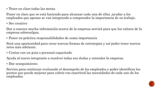  Tener en claro todas las metas
Poner en claro que se está haciendo para alcanzar cada una de ellas ,ayudar a los
empleados que apenas se van integrando a comprender la importancia de su trabajo.
 Ser creativo
Dar a conocer mucha información acerca de la empresa servirá para que los valores de la
empresa sobresalgan.
 Poner en práctica responsabilidades de suma importancia
Será una oportunidad para crear nuevas formas de estrategias y así poder tener nuevos
retos más adelante.
 Contar con un guía o personal capacitado
Ayuda al nuevo integrante a resolver todas sus dudas y entender la empresa.
 Dar seseguimiento
Servira para continuar evaluando el desempeño de los empleados y poder identificar los
puntos que puede mejorar para cubrir con exactitud las necesidades de cada uno de los
empleados.
 
