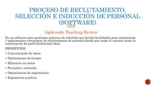 PROCESO DE RECLUTAMIENTO,
SELECCIÓN E INDUCCIÓN DE PERSONAL
(SOFTWARE)
ATS
-Aplicando Tracking Systen-
Es un software para gestionar procesos de selección que brinda facilidades para administrar
e implementar estrategias de reclutamiento de personal,desde que surge la vacante hasta la
contratación de perfil profesional ideal.
BENEFICIOS
 Concentración de datos
 Optimizacion de tiempo
 Eficiencia en costos
 Precisión y selección
 Optimizacion de seguimiento
 Experiencia positiva
 