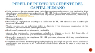 PERFIL DE PUESTO DE GERENTE DEL
CAPITAL HUMANO
 Es la persona a la que recurrir para todas las cuestiones relacionadas con empleados. Esto
significa que sus funciones como gerente de RR. HH. Serán gestionar actividades como diseño
de puestos, reclutamiento relaciones entre empleados, gestión del rendimiento, formación y
desarrollo, y gestión del talento.
 Responsabilidades
 Desarrollar e implementar estrategias e iniciativas de RR. HH. alineadas con la estrategia
empresarial general
 Tender puentes en las relaciones entre la dirección y los empleados ocupándose de las
demandas, reivindicaciones y otros problemas
 Gestionar el proceso de reclutamiento y selección
 Apoyar las necesidades empresariales actuales y futuras a través del desarrollo, el
compromiso, la motivación y la conservación del capital humano.
 Desarrollar y controlar estrategias de RR. HH. generales, sistemas, tácticas y procedimientos
en toda la organización.
 Fomentar un entorno de trabajo positivoSupervisar y gestionar un sistema de evaluación del
rendimiento que promueva un rendimiento altoMantener planes de pago y programas de
beneficios
 