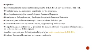  Requisitos
 Experiencia laboral demostrable como gerente de RR. HH. u otro ejecutivo de RR. HH.
 Orientado hacia las personas e impulsado por los resultados
 Experiencia demostrable con métricas de Recursos Humanos
 Conocimiento de los sistemas y las bases de datos de Recursos Humanos
 Capacidad para elaborar estrategias junto con dotes de liderazgo
 Excelentes habilidades de escucha activa, negociación y presentación
 Competencia para establecer y gestionar de manera efectiva relaciones interpersonales
en todos los niveles de la empresa
 Amplios conocimientos de legislación laboral y las mejores prácticas de RR. HH.
 Grado en Recursos Humanos o un campo relacionado
 