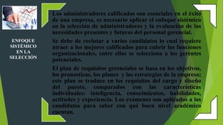 Los administradores calificados son esenciales en el éxito
de una empresa, es necesario aplicar el enfoque sistémico
en la selección de administradores y la evaluación de las
necesidades presentes y futuras del personal gerencial.
Se debe de reclutar a varios candidatos lo cual requiere
atraer a los mejores calificados para cubrir las funciones
organizacionales, entre ellos se selecciona a los gerentes
potenciales.
El plan de requisitos gerenciales se basa en los objetivos,
los pronosticas, los planes y las estrategias de la empresa;
este plan se traduce en los requisitos del cargo y diseño
del puesto, comparados con las características
individuales: inteligencia, conocimientos, habilidades,
actitudes y experiencia. Los exámenes son aplicados a los
candidatos para saber con qué buen nivel académico
cuentan.
ENFOQUE
SISTÉMICO
EN LA
SELECCIÓN
 