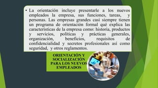 • La orientación incluye presentarle a los nuevos
empleados la empresa, sus funciones, tareas, y
personas. Las empresas grandes casi siempre tienen
un programa de orientación formal qué explica las
características de la empresa como: historia, productos
y servicios, políticas y prácticas generales,
organización, beneficios, requisitos de
confidencialidad y secretos profesionales así como
seguridad, y otros reglamentos.
ORIENTACIÓN Y
SOCIALIZACIÓN
PARA LOS NUEVOS
EMPLEADOS
 