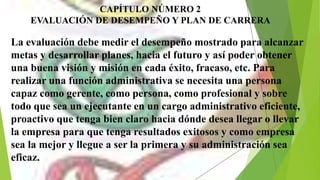 CAPÍTULO NÚMERO 2
EVALUACIÓN DE DESEMPEÑO Y PLAN DE CARRERA
La evaluación debe medir el desempeño mostrado para alcanzar
metas y desarrollar planes, hacia el futuro y así poder obtener
una buena visión y misión en cada éxito, fracaso, etc. Para
realizar una función administrativa se necesita una persona
capaz como gerente, como persona, como profesional y sobre
todo que sea un ejecutante en un cargo administrativo eficiente,
proactivo que tenga bien claro hacia dónde desea llegar o llevar
la empresa para que tenga resultados exitosos y como empresa
sea la mejor y llegue a ser la primera y su administración sea
eficaz.
 