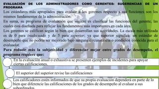 En la evaluación anual o exhaustiva se presenten ejemplos de incidentes para apoyar
ciertas calificaciones.
El superior del superior revise las calificaciones
Los calificadores estén informados de que su propia evaluación dependerá en parte de lo
bien que diferencie las calificaciones de los grados de desempeño al evaluar a sus
EVALUACIÓN DE LOS ADMINISTRADORES COMO GERENTES: SUGERENCIAS DE UN
PROGRAMA
Los estándares más apropiados para evaluar a los gerentes respecto a sus funciones son los
mismos fundamentos de la administración.
En suma, su programa de evaluación que sugiere es clasificar las funciones del gerente, las
cuales está diseñada para reflejar los fundamentos más importantes en cada área.
Los gerentes se califican según lo bien que desarrollan sus actividades. La escala más utilizada
es de 0 para inadecuado y de 5 para superior; ya que superior significa: un estándar de
desempeño que no podría ser mejorado bajo ninguna circunstancia o condición conocida para el
evaluador.
Para reducir más la subjetividad y diferenciar mejor entre grados de desempeño, el
programa requiere que:
 
