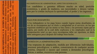 ASRECOMPENSASYELESTRÉSDEADMINISTRAR:
odoslosadministradores,gerentessondiferentes:tienen
ecesidades,deseos,ymotivosdistintos.Suelemento
sencialparalamotivaciónyaquetratadealgunas
ecompensasgeneralesyfinancieras,asícomolos
spectosestresantesdelaadministración.
RECOMPENSAS DE ADMINISTRAR: ASPECTOS GENERALES:
Los candidatos a gerentes difieren mucho en edad, posición
económica, y grado de madurez, sus necesidades y deseos varían,
pero por lo común incluyen la oportunidad, el poder y los ingresos.
PAGO POR DESEMPEÑO:
A los trabajadores se les paga bonos cuando logran metas desafiantes, en
vez de su recompensa por su título o antigüedad en el servicio, en los que
requieren establecer que las metas se han claras y las personas sepan qué se
espera, por medio de la cuál debe explicarse a los empleados cuál es la
compensación total ya que cuya recompensa debe ser oportuna, es decir,
debe entregarse poco después del trabajo bien hecho.
ESTRÉS EN LAADMINISTRACIÓN:
Una respuesta de adaptación, medida por diferencias individuales,
procesos psicológicos, o ambos, consecuencia de cualquier acción
externa, situación o suceso qué somete a demandas psicológicas
físicas, o ambas, excesiva a una persona.
 