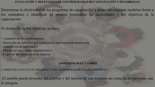 EVALUACIÓN Y RELEVANCIA DE LOS PROGRAMAS DE CAPACITACIÓN Y DESARROLLO
Determinar la efectividad de los programas de capacitación y desarrollo requiere medirlos frente a
los estándares e identificar de manera sistemática las necesidades y los objetivos de la
capacitación.
El desarrollo de los objetivos incluye:
- Aumento de los conocimientos
- Desarrollo de actitudes que conduzcan a una buena administración
- Adquisición de habilidades
- Mejora del desempeño administrativo
- Logro de los objetivos de la empresa
ADMINISTRAR EL CAMBIO
CAMBIOS QUE AFECTAN EL DESARROLLO DEL ADMINISTRADOR Y LA ORGANIZACIÓN
El cambio puede proceder del exterior y del interior de una empresa así como de las personas que
la integran.
 