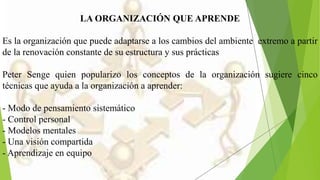 LA ORGANIZACIÓN QUE APRENDE
Es la organización que puede adaptarse a los cambios del ambiente extremo a partir
de la renovación constante de su estructura y sus prácticas
Peter Senge quien popularizo los conceptos de la organización sugiere cinco
técnicas que ayuda a la organización a aprender:
- Modo de pensamiento sistemático
- Control personal
- Modelos mentales
- Una visión compartida
- Aprendizaje en equipo
 