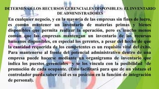 }
DETERMINAR LOS RECURSOS GERENCIALES DISPONIBLES: EL INVENTARIO
DE ADMINISTRADORES
En cualquier negocio, y en la mayoría de las empresas sin fines de lucro,
es común mantener un inventario de materias primas y bienes
disponibles que permita realizar la operación, pero es mucho menos
común que las empresas mantengan un inventario de los recursos
humanos disponibles, en especial los gerentes, a pesar del hecho de que
la cantidad requerida de los competentes es un requisito vital del éxito.
Para mantenerse al frente del potencial administrativo dentro de una
empresa puede hacerse mediante un organigrama de inventario que
indica los puestos gerenciales y se los vincula con la posibilidad de
promoción de cada ocupante. (Esto facilitará para que de un vistazo el
controlador pueda saber cuál es su posición en la función de integración
de personal).
 