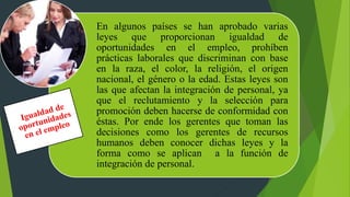 En algunos países se han aprobado varias
leyes que proporcionan igualdad de
oportunidades en el empleo, prohíben
prácticas laborales que discriminan con base
en la raza, el color, la religión, el origen
nacional, el género o la edad. Estas leyes son
las que afectan la integración de personal, ya
que el reclutamiento y la selección para
promoción deben hacerse de conformidad con
éstas. Por ende los gerentes que toman las
decisiones como los gerentes de recursos
humanos deben conocer dichas leyes y la
forma como se aplican a la función de
integración de personal.
 