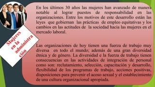 En los últimos 30 años las mujeres han avanzado de manera
notable al lograr puestos de responsabilidad en las
organizaciones. Entre los motivos de este desarrollo están las
leyes que gobiernan las prácticas de empleo equitativas y los
cambios en las actitudes de la sociedad hacia las mujeres en el
mercado laboral.
Las organizaciones de hoy tienen una fuerza de trabajo muy
diversa en todo el mundo; además de una gran diversidad
étnica y de género. La diversidad e la fuerza de trabajo tienen
consecuencias en las actividades de integración de personal
como son: reclutamiento, selección, capacitación y desarrollo,
flexibilidad de los programas de trabajo, acciones positivas,
disposiciones para prevenir el acoso sexual y el establecimiento
de una cultura organizacional apropiada.
 