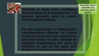 Selección es elegir entre candidatos,
dentro o fuera de la organización, a la
persona adecuada para un puesto
actual o puestos futuros.
En una organización es indispensable
administradores efectivos. Su calidad
es uno de los factores más importantes
para determinar el éxito continuo de
cualquier organización, por tanto su
selección es uno de los pasos más
decisivos en el proceso administrativo.
Selección: hacer
coincidir a la
persona con el
puesto
 