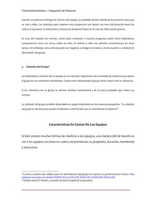 Teoría Administrativa – Integración de Personal
Cuando una persona infringe las normas del equipo, es probable demás miembros la presionen para que
se ciña a ellas. Los métodos para imponer esta aceptación van desde una leve ridiculización hasta las
crítica, el sarcasmo, el ostracismo o incluso las presiones físicas en el caso de infracciones graves,.
Es muy útil respetar las normas. Como éstas contestan a muchas preguntas sobre cómo deberíamos
comportarnos unos con otros, todos los días, el ceñirlos a ellas nos permite concentrarnos en otras
tareas. Sin embargo, esta actitud puede ser negativa si ahoga la iniciativa y la innovación o si detiene él
desempeño del grupo.
3. Cohesión Del Eouipo4
La solidaridad o cohesión de un equipo es un indicador importante de la cantidad de influencia que ejerce
el grupo en sus miembros individuales. Cuanto más cohesionado el grupo tanto mayor será su influencia.
Si los miembros de un grupo se sienten atraídos fuertemente a él, es poco probable que violen sus
normas.
La cohesión del grupo también desempeña un papel importante en las empresas pequeñas. "La cohesión
del grupo es decisiva para ayudar al individuo a sentirse bien por su contribución al esfuerzo"5
Características En Común De Los Equipos
Si bien existen muchas formas de clasificar a los equipos, una manera útil de hacerlo es
ver a los equipos con base en cuatro características: su propósito, duración, membresía
y estructura.
4
Es decir, Cuanto más sólidos sean los sentimientos del grupo en cuanto a su pertenencia al mismo. Mas
adelante se explica en detalle PONER ACA LO DE # DE TEMA DEL COHESION VINCULAR.
5
Señala James R. Idstein, contralor de Kane Graphical Corporation.
 