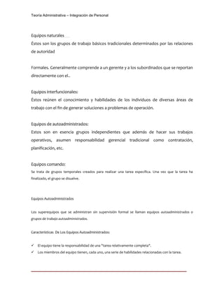 Teoría Administrativa – Integración de Personal
Equipos naturales
Éstos son los grupos de trabajo básicos tradicionales determinados por las relaciones
de autoridad
Formales. Generalmente comprende a un gerente y a los subordinados que se reportan
directamente con el..
Equipos interfuncionales:
Éstos reúnen el conocimiento y habilidades de los individuos de diversas áreas de
trabajo con el fin de generar soluciones a problemas de operación.
Equipos de autoadministrados:
Estos son en esencia grupos independientes que además de hacer sus trabajos
operativos, asumen responsabilidad gerencial tradicional como contratación,
planificación, etc.
Equipos comando:
Se trata de grupos temporales creados para realizar una tarea específica. Una vez que la tarea ha
finalizado, el grupo se disuelve.
Equipos Autoadministrados
Los superequipos que se administran sin supervisión formal se llaman equipos autoadministrados o
grupos de trabajo autoadministrados.
Características De Los Equipos Autoadministrados:
 El equipo tiene la responsabilidad de una "tarea relativamente completa".
 Los miembros del equipo tienen, cada uno, una serie de habilidades relacionadas con la tarea.
 
