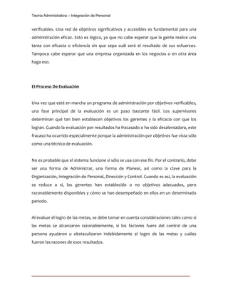 Teoría Administrativa – Integración de Personal
verificables. Una red de objetivos significativos y accesibles es fundamental para una
administración eficaz. Esto es lógico, ya que no cabe esperar que la gente realice una
tarea con eficacia o eficiencia sin que sepa cuál será el resultado de sus esfuerzos.
Tampoco cabe esperar que una empresa organizada en los negocios o en otra área
haga eso.
El Proceso De Evaluación
Una vez que esté en marcha un programa de administración por objetivos verificables,
una fase principal de la evaluación es un paso bastante fácil. Los supervisores
determinan qué tan bien establecen objetivos los gerentes y la eficacia con que los
logran. Cuando la evaluación por resultados ha fracasado o ha sido desalentadora, este
fracaso ha ocurrido especialmente porque la administración por objetivos fue vista sólo
como una técnica de evaluación.
No es probable que el sistema funcione si sólo se usa con ese fin. Por el contrario, debe
ser una forma de Administrar, una forma de Planear, así como la clave para la
Organización, Integración de Personal, Dirección y Control. Cuando es así, la evaluación
se reduce a sí, los gerentes han establecido o no objetivos adecuados, pero
razonablemente disponibles y cómo se han desempeñado en ellos en un determinado
periodo.
Al evaluar el logro de las metas, se debe tomar en cuenta consideraciones tales como si
las metas se alcanzaron razonablemente, si los factores fuera del control de una
persona ayudaron u obstaculizaron indebidamente el logro de las metas y cuáles
fueron las razones de esos resultados.
 