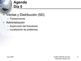 June 2007 © 2007 SAP AG and The
Rushmore Group, LLC
8
Agenda
Día 5
• Ventas y Distribución (SD)
– Transacciones
• Administración
– Supervisión del Estudiante
– Localización de problemas
 