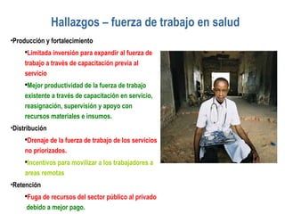 Hallazgos – fuerza de trabajo en salud Producción y fortalecimiento Limitada inversión para expandir al fuerza de trabajo a través de capacitación previa al servicio Mejor productividad de la fuerza de trabajo existente a través de capacitación en servicio, reasignación, supervisión y apoyo con recursos materiales e insumos. Distribución  Drenaje de la fuerza de trabajo de los servicios no priorizados. Incentivos para movilizar a los trabajadores a areas remotas Retención Fuga de recursos del sector público al privado  debido a mejor pago. 