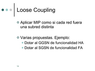 Loose Coupling Aplicar MIP como si cada red fuera una subred distinta Varias propuestas. Ejemplo: Dotar al GGSN de funcionalidad HA Dotar al SGSN de funcionalidad FA 