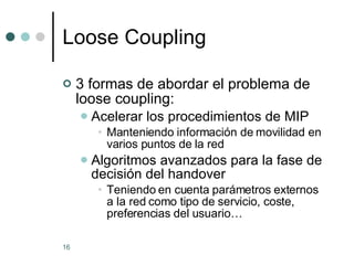 Loose Coupling 3 formas de abordar el problema de loose coupling: Acelerar los procedimientos de MIP Manteniendo información de movilidad en varios puntos de la red Algoritmos avanzados para la fase de decisión del handover  Teniendo en cuenta parámetros externos a la red como tipo de servicio, coste, preferencias del usuario… 