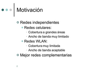 Motivación Redes independientes Redes celulares:  Cobertura a grandes áreas Ancho de banda muy limitado Redes WLAN: Cobertura muy limitada Ancho de banda aceptable Mejor redes complementarias 