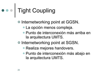 Tight Coupling Internetworking point at GGSN. La opción menos compleja. Punto de interconexión más arriba en la arquitectura UMTS. Internetworking point at SGSN. Realiza mejores handovers. Punto de interconexión más abajo en la arquitectura UMTS. 