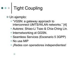 Tight Coupling Un ejemplo: “ VGSN: a gateway approach to interconnect UMTS/WLAN networks.” [4] Autores: Shiao-Li Tsao & Chia-Ching Lin. Internetworking at GGSN. Seamless Services (Escenario 5 3GPP) No usa MIP ¡Redes con operadores independientes! 