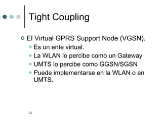 Tight Coupling El Virtual GPRS Support Node (VGSN). Es un ente virtual. La WLAN lo percibe como un Gateway UMTS lo percibe como GGSN/SGSN Puede implementarse en la WLAN o en UMTS.  