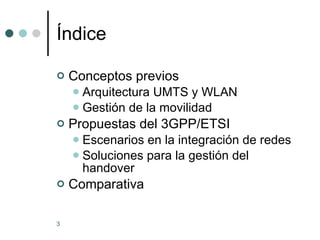 Índice Conceptos previos Arquitectura UMTS y WLAN Gestión de la movilidad Propuestas del 3GPP/ETSI Escenarios en la integración de redes Soluciones para la gestión del handover Comparativa 