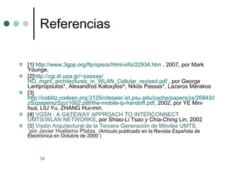 Referencias [1]  http://www.3gpp.org/ftp/specs/html-info/22934.htm  , 2007, por Mark Younge. [2] http://cgi.di.uoa.gr/ ~passas / HO_mgnt_architectures_in_WLAN_Cellular_revised.pdf  , por George Lampropoulos*, Alexandros Kaloxylos^, Nikos Passas*, Lazaros Merakos [3] http://coblitz.codeen.org:3125/citeseer.ist.psu.edu/cache/papers/cs/26843/http:zSzzSzwww.ctr.kcl.ac.ukzSzPrivatezSzMischazSzPIMRC2002zSzsupportzSz.. zSzpaperszSzcr1002 . pdf / the - mobile - ip - handoff.pdf , 2002, por YE Min-hua, LIU Yu, ZHANG Hui-min. [4]  VGSN : A GATEWAY APPROACH TO INTERCONNECT UMTS/WLAN NETWORKS , por Shiao-Li Tsao y Chia-Ching Lin, 2002 [5]  Visión Arquitectural de la Tercera Generación de Móviles UMTS.  por Javier Huélamo Platas. ( Artículo publicado en la Revista Española de Electrónica en Octubre de 2000  ) 