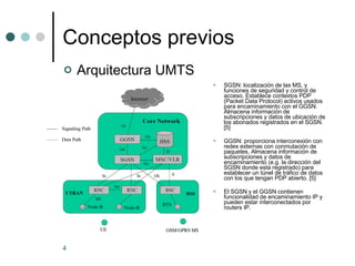 Conceptos previos SGSN: localización de las MS, y funciones de seguridad y control de acceso. Establece contextos PDP (Packet Data Protocol) activos usados para encaminamiento con el GGSN. Almacena información de subscripciones y datos de ubicación de los abonados registrados en el SGSN. [5]  GGSN: proporciona interconexión con redes externas con conmutación de paquetes. Almacena información de subscripciones y datos de encaminamiento (e.g. la dirección del SGSN donde esta registrado) para establecer un túnel de tráfico de datos con los que tengan PDP abierto. [5] El SGSN y el GGSN contienen funcionalidad de encaminamiento IP y pueden estar interconectados por routers IP. Arquitectura UMTS 