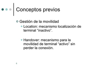 Conceptos previos Gestión de la movilidad Location: mecanismo localización de terminal “inactivo”. Handover: mecanismo para la movilidad de terminal “activo” sin perder la conexión. 