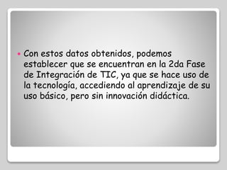  Con estos datos obtenidos, podemos 
establecer que se encuentran en la 2da Fase 
de Integración de TIC, ya que se hace uso de 
la tecnología, accediendo al aprendizaje de su 
uso básico, pero sin innovación didáctica. 
 