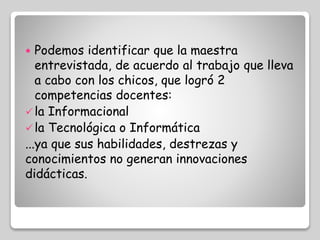  Podemos identificar que la maestra 
entrevistada, de acuerdo al trabajo que lleva 
a cabo con los chicos, que logró 2 
competencias docentes: 
 la Informacional 
 la Tecnológica o Informática 
...ya que sus habilidades, destrezas y 
conocimientos no generan innovaciones 
didácticas. 
 