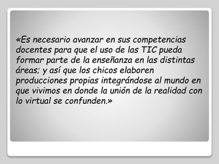 «Es necesario avanzar en sus competencias 
docentes para que el uso de las TIC pueda 
formar parte de la enseñanza en las distintas 
áreas; y así que los chicos elaboren 
producciones propias integrándose al mundo en 
que vivimos en donde la unión de la realidad con 
lo virtual se confunden.» 
 