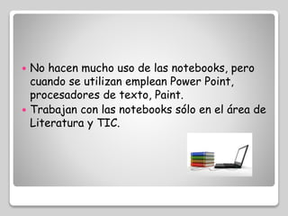  No hacen mucho uso de las notebooks, pero 
cuando se utilizan emplean Power Point, 
procesadores de texto, Paint. 
 Trabajan con las notebooks sólo en el área de 
Literatura y TIC. 
 