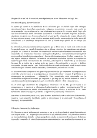 Integración de TIC en la educación para la preparación de los estudiantes del siglo XXI

Por Héctor Reyes y Yurnet González

Se espera que dentro de la preparación de los estudiantes para el presente siglo estos obtengan
determinados logros, desarrollen competencias y adquieran conocimientos necesarios para cumplir las
metas y desafíos y que se adapten a las características de las exigencias del momento actual. Es por ello
que tales características deben ser tomadas en cuenta en el momento de diseñar programas de estudio,
además de incorporar estos elementos al currículo y hacer que los integrantes del proceso educativo lo
incluyan y tengan presente en sus prácticas para estar acorde con las nuevas tendencias en las aéreas del
conocimiento y el aprendizaje, apropiándose de ellas y sacando mejor partido de las ventajas que
reportan.

En este sentido, se mencionan una serie de asignaturas que se deben tener en cuenta en la confección de
los curricula como por ejemplo la enseñanza de un idioma extranjero, las matemáticas, arte, ciencia,
geografía, etc. Además de incorporar las competencias básicas se deben incorporar otras materias más
relacionadas con el temas más transversal y contingentes al siglo XXI como crear una conciencia global
promoviendo el entendimiento entre culturas y diversas idiosincrasias, apoyar el trabajo cooperativo.,. En
otro aspecto mantearse informado y al tanto de los problemas económicos logrando las competencias
necesarias para saber cómo funcionan las economías, para mejorar la productividad y las relaciones
laborales. En el ámbito de la cultura cívica en cuanto a la participación en aspectos y ámbitos
relacionados con esta materia y para finalizar todo lo relacionado con la salud, donde se deben tener
conocimiento para tomar las medidas adecuadas y comprenderlas para levar una vía sana.

Se relacionan además competencias del aprendizaje y la innovación que comprenden las competencias de
creatividad y la innovación y las competencias de pensamiento crítico y solución de problemas y las
competencias de comunicación y colaboración. Estas competencias están relacionadas con la
diferenciación de aquellos estudiantes que las poseen ya que no y que hoy marcan la brecha en cuanto a
que algunos de ellos están más preparados para los ambientes laborares y de la vida que el resto..

En el tercer lugar encontramos las competencias relacionadas con las TIC que involucran a las
competencias en el manejo de la información, la alfabetización en medios y competencias con TIC las
que están relacionadas con acceder a la información de manera efectiva, la utilización de TIC como
herramientas para la investigación, el estudio, la organización, evaluación y comunicación.

Por último las habilidades para la vida y para el ámbito profesional donde se relacionan: la flexibilidad,
iniciativa y auto dirección, habilidades sociales e interculturales, la productividad y la confianza, el
liderazgo y la responsabilidad.



E-learning: la educación sin barreras.

El E-learning es una de las formas más novedosas en que se está desarrollando la educación actualmente
con la ayuda de las TIC. Su principal características es que permiten conectar a las personas a distancia
de manera electrónica. Entre las ventajas que podemos señalar se encuentran: la eliminación de barreras
temporales o espaciales, la reducción de costos de manera sustantiva, una actualización constante de los
 