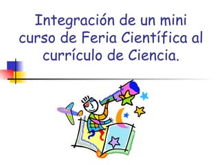 Integración de un mini curso de Feria Científica al currículo de Ciencia. 