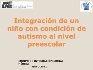 Integración de un niño con condición de autismo al nivel preescolar EQUIPO DE INTEGRACIÓN SOCIAL MÉRIDA                  MAYO 2011 