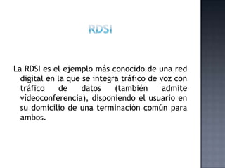 RDSILa RDSI es el ejemplo más conocido de una red digital en la que se integra tráfico de voz con tráfico de datos (también admite vídeoconferencia), disponiendo el usuario en su domicilio de una terminación común para ambos. 